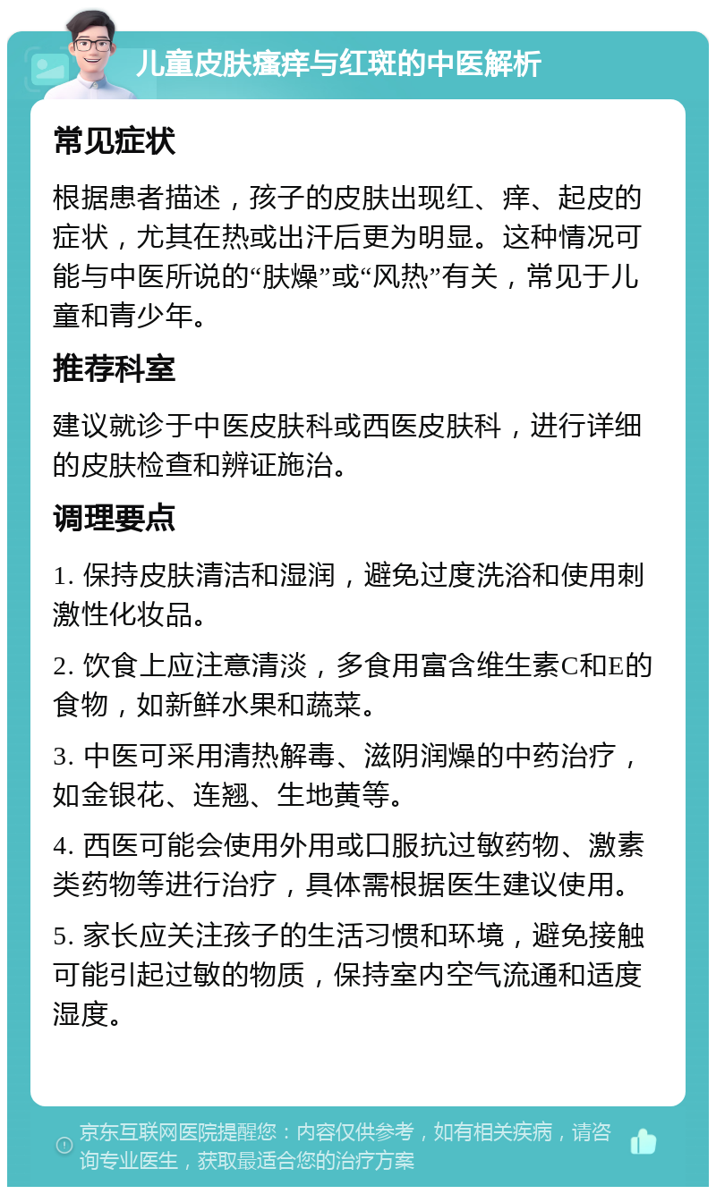 儿童皮肤瘙痒与红斑的中医解析 常见症状 根据患者描述，孩子的皮肤出现红、痒、起皮的症状，尤其在热或出汗后更为明显。这种情况可能与中医所说的“肤燥”或“风热”有关，常见于儿童和青少年。 推荐科室 建议就诊于中医皮肤科或西医皮肤科，进行详细的皮肤检查和辨证施治。 调理要点 1. 保持皮肤清洁和湿润，避免过度洗浴和使用刺激性化妆品。 2. 饮食上应注意清淡，多食用富含维生素C和E的食物，如新鲜水果和蔬菜。 3. 中医可采用清热解毒、滋阴润燥的中药治疗，如金银花、连翘、生地黄等。 4. 西医可能会使用外用或口服抗过敏药物、激素类药物等进行治疗，具体需根据医生建议使用。 5. 家长应关注孩子的生活习惯和环境，避免接触可能引起过敏的物质，保持室内空气流通和适度湿度。