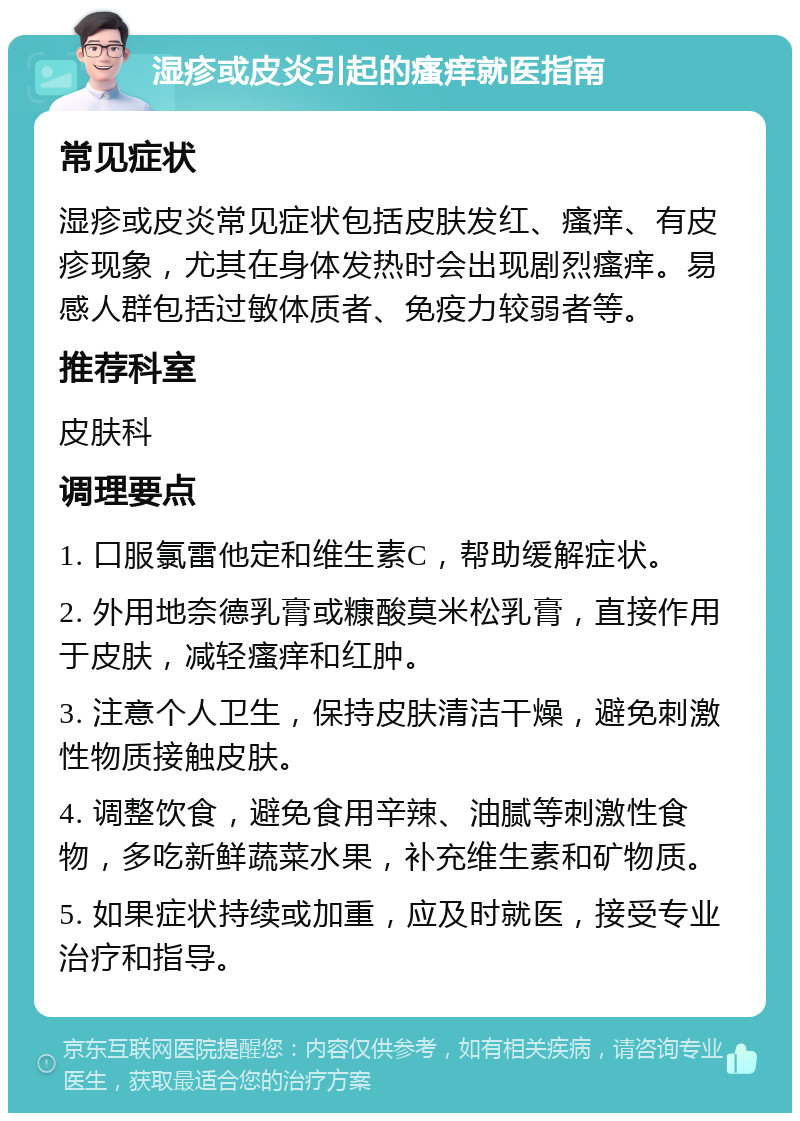 湿疹或皮炎引起的瘙痒就医指南 常见症状 湿疹或皮炎常见症状包括皮肤发红、瘙痒、有皮疹现象，尤其在身体发热时会出现剧烈瘙痒。易感人群包括过敏体质者、免疫力较弱者等。 推荐科室 皮肤科 调理要点 1. 口服氯雷他定和维生素C，帮助缓解症状。 2. 外用地奈德乳膏或糠酸莫米松乳膏，直接作用于皮肤，减轻瘙痒和红肿。 3. 注意个人卫生，保持皮肤清洁干燥，避免刺激性物质接触皮肤。 4. 调整饮食，避免食用辛辣、油腻等刺激性食物，多吃新鲜蔬菜水果，补充维生素和矿物质。 5. 如果症状持续或加重，应及时就医，接受专业治疗和指导。