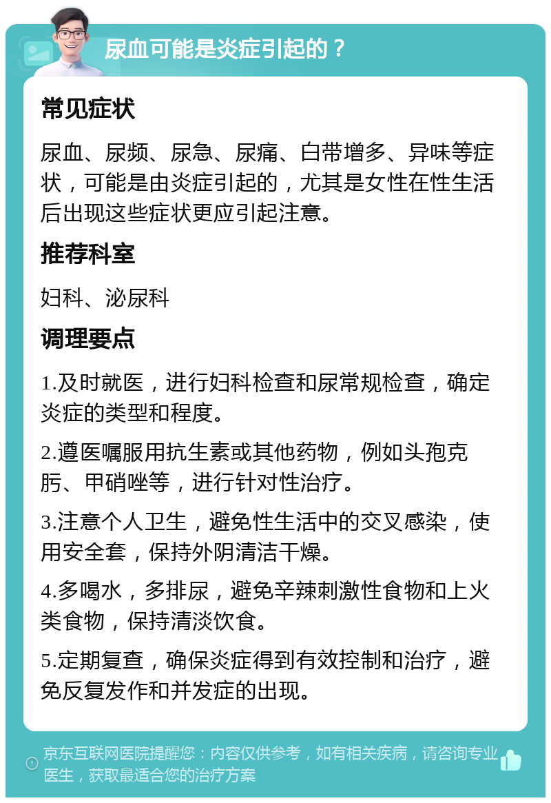 尿血可能是炎症引起的？ 常见症状 尿血、尿频、尿急、尿痛、白带增多、异味等症状，可能是由炎症引起的，尤其是女性在性生活后出现这些症状更应引起注意。 推荐科室 妇科、泌尿科 调理要点 1.及时就医，进行妇科检查和尿常规检查，确定炎症的类型和程度。 2.遵医嘱服用抗生素或其他药物，例如头孢克肟、甲硝唑等，进行针对性治疗。 3.注意个人卫生，避免性生活中的交叉感染，使用安全套，保持外阴清洁干燥。 4.多喝水，多排尿，避免辛辣刺激性食物和上火类食物，保持清淡饮食。 5.定期复查，确保炎症得到有效控制和治疗，避免反复发作和并发症的出现。