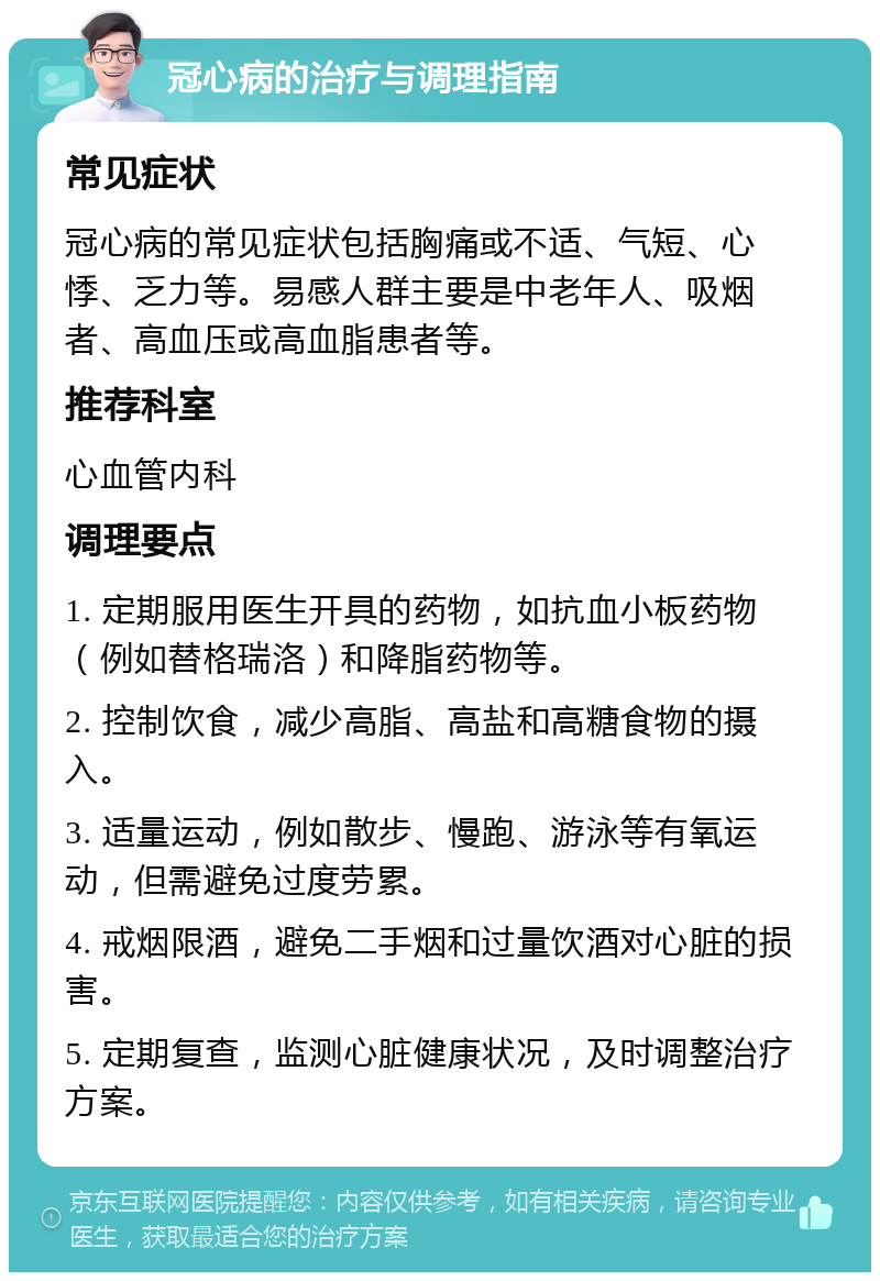 冠心病的治疗与调理指南 常见症状 冠心病的常见症状包括胸痛或不适、气短、心悸、乏力等。易感人群主要是中老年人、吸烟者、高血压或高血脂患者等。 推荐科室 心血管内科 调理要点 1. 定期服用医生开具的药物，如抗血小板药物（例如替格瑞洛）和降脂药物等。 2. 控制饮食，减少高脂、高盐和高糖食物的摄入。 3. 适量运动，例如散步、慢跑、游泳等有氧运动，但需避免过度劳累。 4. 戒烟限酒，避免二手烟和过量饮酒对心脏的损害。 5. 定期复查，监测心脏健康状况，及时调整治疗方案。