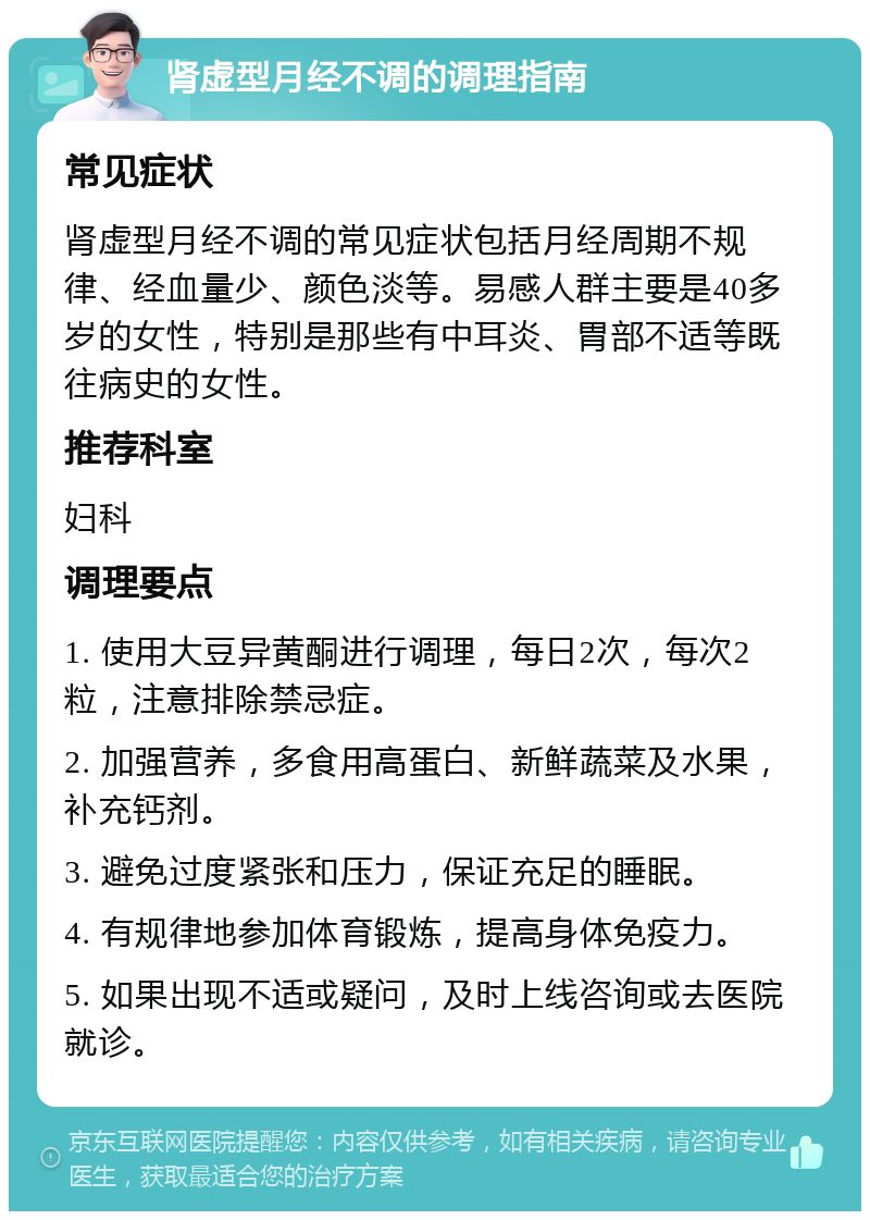 肾虚型月经不调的调理指南 常见症状 肾虚型月经不调的常见症状包括月经周期不规律、经血量少、颜色淡等。易感人群主要是40多岁的女性，特别是那些有中耳炎、胃部不适等既往病史的女性。 推荐科室 妇科 调理要点 1. 使用大豆异黄酮进行调理，每日2次，每次2粒，注意排除禁忌症。 2. 加强营养，多食用高蛋白、新鲜蔬菜及水果，补充钙剂。 3. 避免过度紧张和压力，保证充足的睡眠。 4. 有规律地参加体育锻炼，提高身体免疫力。 5. 如果出现不适或疑问，及时上线咨询或去医院就诊。