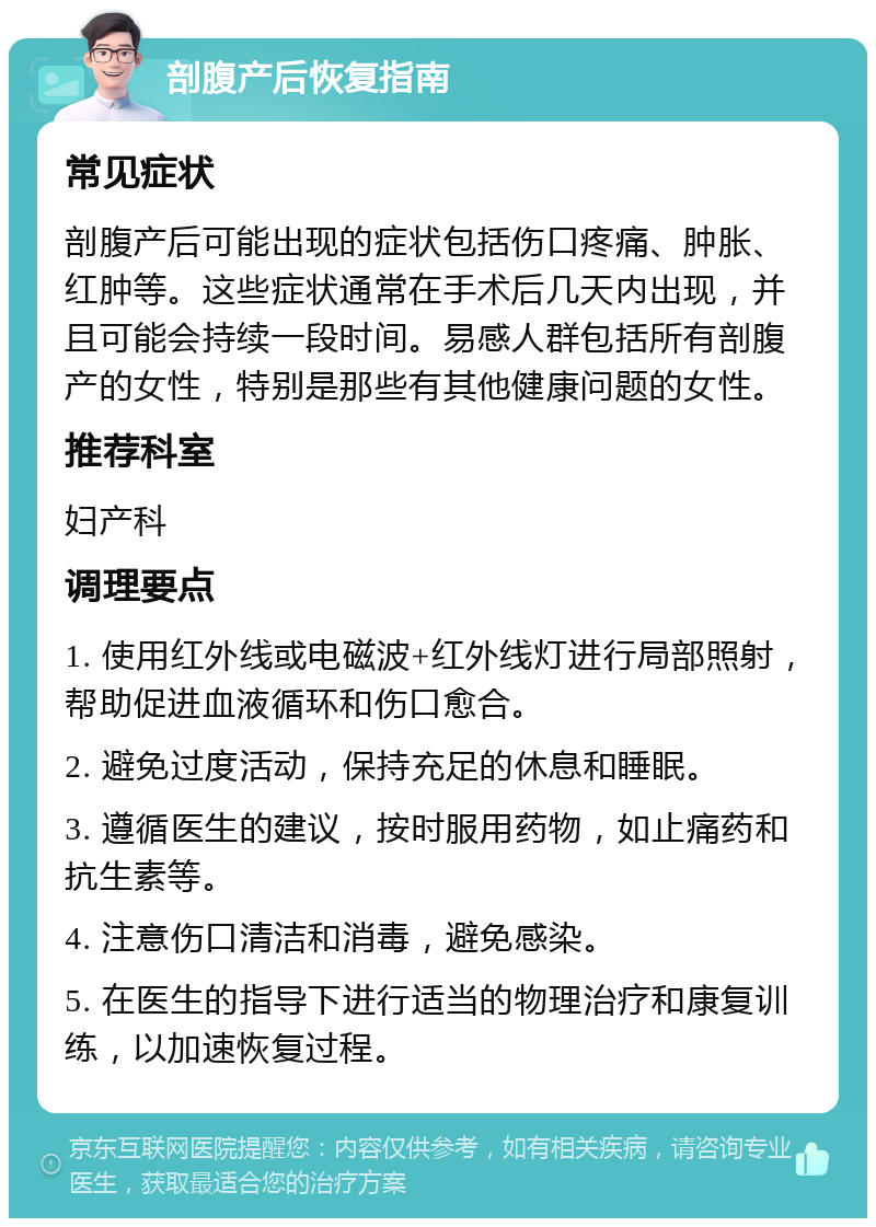 剖腹产后恢复指南 常见症状 剖腹产后可能出现的症状包括伤口疼痛、肿胀、红肿等。这些症状通常在手术后几天内出现，并且可能会持续一段时间。易感人群包括所有剖腹产的女性，特别是那些有其他健康问题的女性。 推荐科室 妇产科 调理要点 1. 使用红外线或电磁波+红外线灯进行局部照射，帮助促进血液循环和伤口愈合。 2. 避免过度活动，保持充足的休息和睡眠。 3. 遵循医生的建议，按时服用药物，如止痛药和抗生素等。 4. 注意伤口清洁和消毒，避免感染。 5. 在医生的指导下进行适当的物理治疗和康复训练，以加速恢复过程。