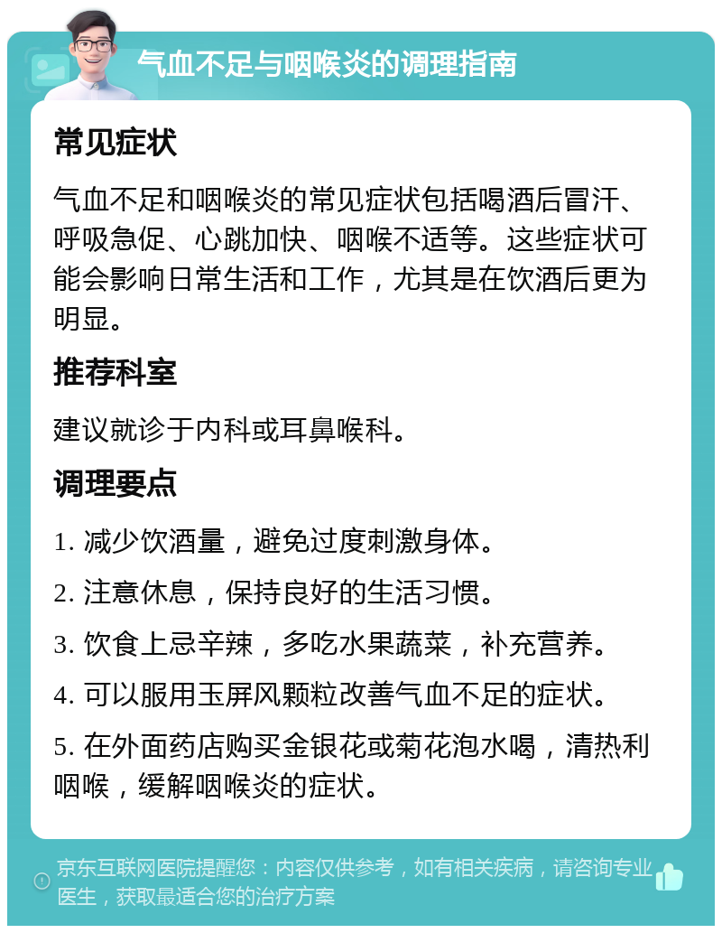 气血不足与咽喉炎的调理指南 常见症状 气血不足和咽喉炎的常见症状包括喝酒后冒汗、呼吸急促、心跳加快、咽喉不适等。这些症状可能会影响日常生活和工作，尤其是在饮酒后更为明显。 推荐科室 建议就诊于内科或耳鼻喉科。 调理要点 1. 减少饮酒量，避免过度刺激身体。 2. 注意休息，保持良好的生活习惯。 3. 饮食上忌辛辣，多吃水果蔬菜，补充营养。 4. 可以服用玉屏风颗粒改善气血不足的症状。 5. 在外面药店购买金银花或菊花泡水喝，清热利咽喉，缓解咽喉炎的症状。