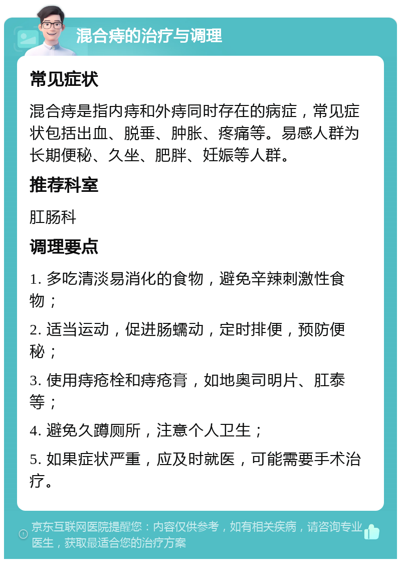 混合痔的治疗与调理 常见症状 混合痔是指内痔和外痔同时存在的病症，常见症状包括出血、脱垂、肿胀、疼痛等。易感人群为长期便秘、久坐、肥胖、妊娠等人群。 推荐科室 肛肠科 调理要点 1. 多吃清淡易消化的食物，避免辛辣刺激性食物； 2. 适当运动，促进肠蠕动，定时排便，预防便秘； 3. 使用痔疮栓和痔疮膏，如地奥司明片、肛泰等； 4. 避免久蹲厕所，注意个人卫生； 5. 如果症状严重，应及时就医，可能需要手术治疗。