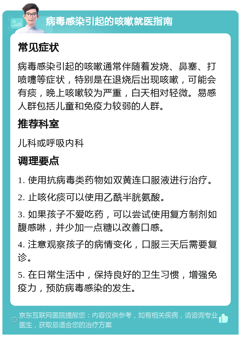 病毒感染引起的咳嗽就医指南 常见症状 病毒感染引起的咳嗽通常伴随着发烧、鼻塞、打喷嚏等症状，特别是在退烧后出现咳嗽，可能会有痰，晚上咳嗽较为严重，白天相对轻微。易感人群包括儿童和免疫力较弱的人群。 推荐科室 儿科或呼吸内科 调理要点 1. 使用抗病毒类药物如双黄连口服液进行治疗。 2. 止咳化痰可以使用乙酰半胱氨酸。 3. 如果孩子不爱吃药，可以尝试使用复方制剂如馥感啉，并少加一点糖以改善口感。 4. 注意观察孩子的病情变化，口服三天后需要复诊。 5. 在日常生活中，保持良好的卫生习惯，增强免疫力，预防病毒感染的发生。