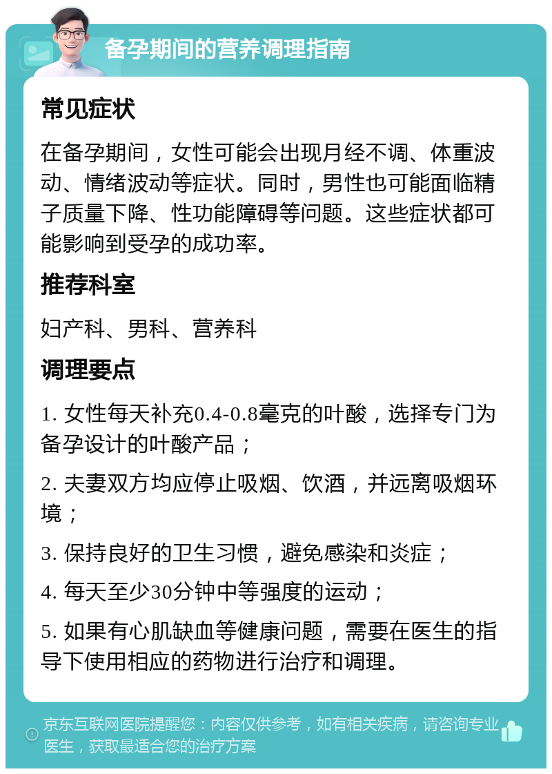 备孕期间的营养调理指南 常见症状 在备孕期间，女性可能会出现月经不调、体重波动、情绪波动等症状。同时，男性也可能面临精子质量下降、性功能障碍等问题。这些症状都可能影响到受孕的成功率。 推荐科室 妇产科、男科、营养科 调理要点 1. 女性每天补充0.4-0.8毫克的叶酸，选择专门为备孕设计的叶酸产品； 2. 夫妻双方均应停止吸烟、饮酒，并远离吸烟环境； 3. 保持良好的卫生习惯，避免感染和炎症； 4. 每天至少30分钟中等强度的运动； 5. 如果有心肌缺血等健康问题，需要在医生的指导下使用相应的药物进行治疗和调理。