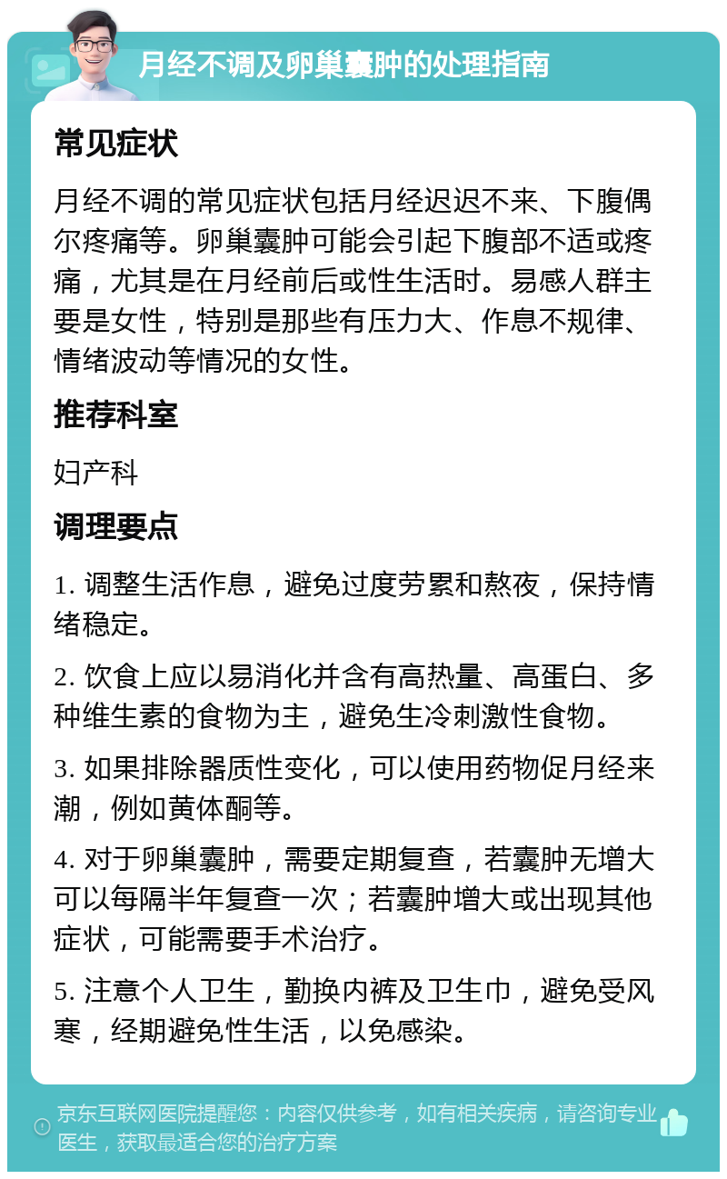 月经不调及卵巢囊肿的处理指南 常见症状 月经不调的常见症状包括月经迟迟不来、下腹偶尔疼痛等。卵巢囊肿可能会引起下腹部不适或疼痛，尤其是在月经前后或性生活时。易感人群主要是女性，特别是那些有压力大、作息不规律、情绪波动等情况的女性。 推荐科室 妇产科 调理要点 1. 调整生活作息，避免过度劳累和熬夜，保持情绪稳定。 2. 饮食上应以易消化并含有高热量、高蛋白、多种维生素的食物为主，避免生冷刺激性食物。 3. 如果排除器质性变化，可以使用药物促月经来潮，例如黄体酮等。 4. 对于卵巢囊肿，需要定期复查，若囊肿无增大可以每隔半年复查一次；若囊肿增大或出现其他症状，可能需要手术治疗。 5. 注意个人卫生，勤换内裤及卫生巾，避免受风寒，经期避免性生活，以免感染。