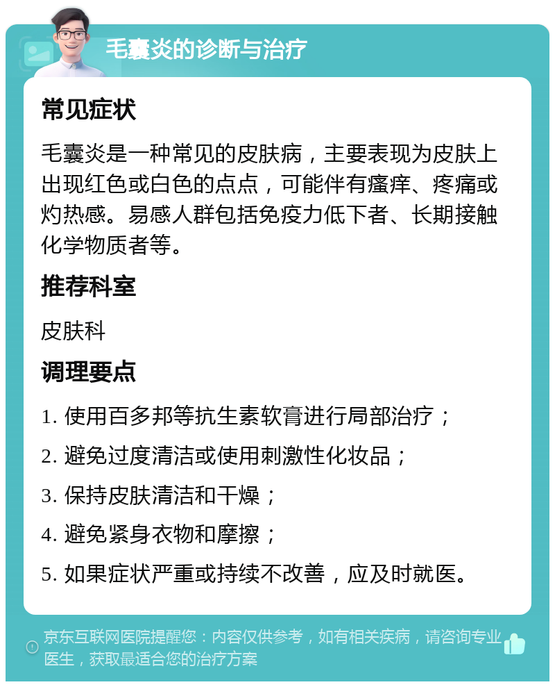 毛囊炎的诊断与治疗 常见症状 毛囊炎是一种常见的皮肤病，主要表现为皮肤上出现红色或白色的点点，可能伴有瘙痒、疼痛或灼热感。易感人群包括免疫力低下者、长期接触化学物质者等。 推荐科室 皮肤科 调理要点 1. 使用百多邦等抗生素软膏进行局部治疗； 2. 避免过度清洁或使用刺激性化妆品； 3. 保持皮肤清洁和干燥； 4. 避免紧身衣物和摩擦； 5. 如果症状严重或持续不改善，应及时就医。