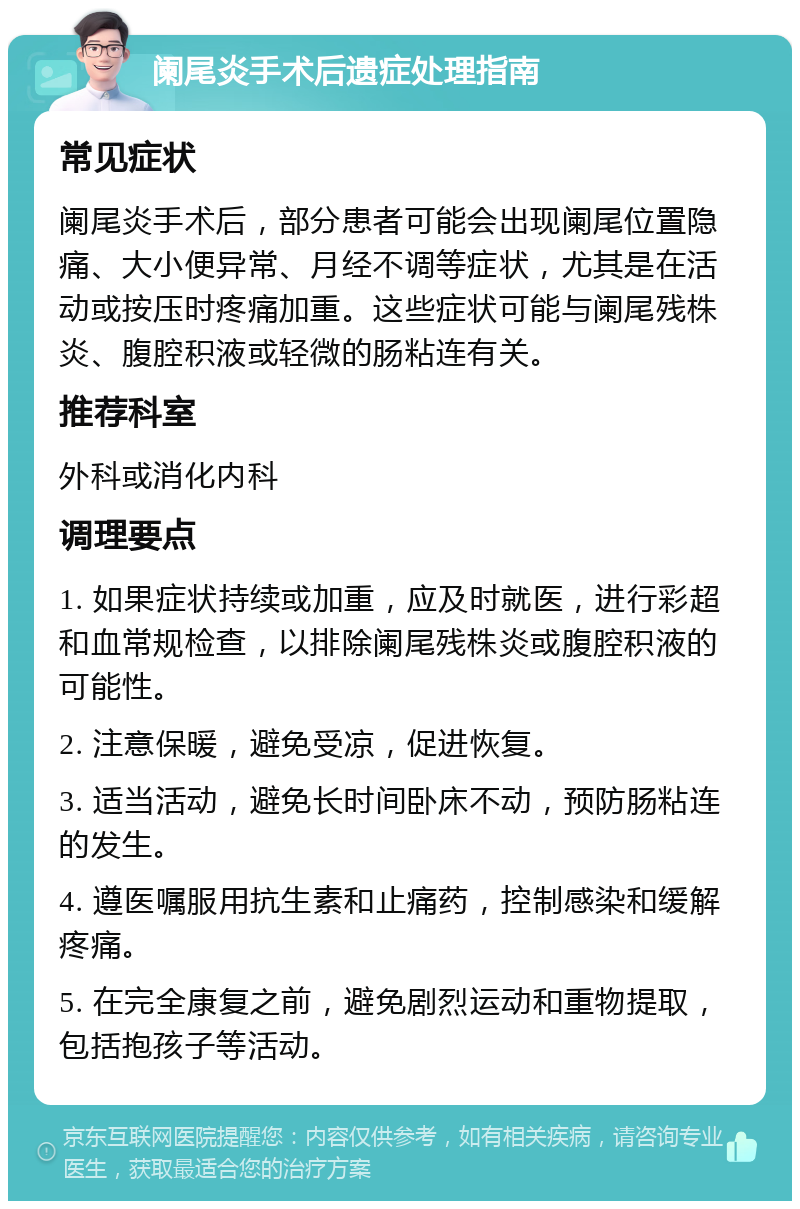 阑尾炎手术后遗症处理指南 常见症状 阑尾炎手术后，部分患者可能会出现阑尾位置隐痛、大小便异常、月经不调等症状，尤其是在活动或按压时疼痛加重。这些症状可能与阑尾残株炎、腹腔积液或轻微的肠粘连有关。 推荐科室 外科或消化内科 调理要点 1. 如果症状持续或加重，应及时就医，进行彩超和血常规检查，以排除阑尾残株炎或腹腔积液的可能性。 2. 注意保暖，避免受凉，促进恢复。 3. 适当活动，避免长时间卧床不动，预防肠粘连的发生。 4. 遵医嘱服用抗生素和止痛药，控制感染和缓解疼痛。 5. 在完全康复之前，避免剧烈运动和重物提取，包括抱孩子等活动。