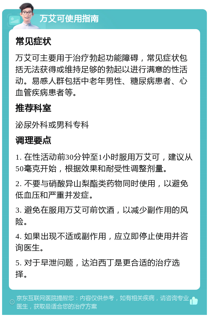 万艾可使用指南 常见症状 万艾可主要用于治疗勃起功能障碍，常见症状包括无法获得或维持足够的勃起以进行满意的性活动。易感人群包括中老年男性、糖尿病患者、心血管疾病患者等。 推荐科室 泌尿外科或男科专科 调理要点 1. 在性活动前30分钟至1小时服用万艾可，建议从50毫克开始，根据效果和耐受性调整剂量。 2. 不要与硝酸异山梨酯类药物同时使用，以避免低血压和严重并发症。 3. 避免在服用万艾可前饮酒，以减少副作用的风险。 4. 如果出现不适或副作用，应立即停止使用并咨询医生。 5. 对于早泄问题，达泊西丁是更合适的治疗选择。