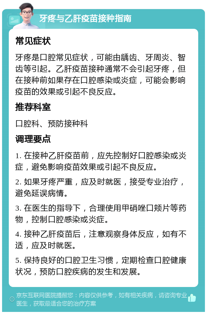 牙疼与乙肝疫苗接种指南 常见症状 牙疼是口腔常见症状，可能由龋齿、牙周炎、智齿等引起。乙肝疫苗接种通常不会引起牙疼，但在接种前如果存在口腔感染或炎症，可能会影响疫苗的效果或引起不良反应。 推荐科室 口腔科、预防接种科 调理要点 1. 在接种乙肝疫苗前，应先控制好口腔感染或炎症，避免影响疫苗效果或引起不良反应。 2. 如果牙疼严重，应及时就医，接受专业治疗，避免延误病情。 3. 在医生的指导下，合理使用甲硝唑口颊片等药物，控制口腔感染或炎症。 4. 接种乙肝疫苗后，注意观察身体反应，如有不适，应及时就医。 5. 保持良好的口腔卫生习惯，定期检查口腔健康状况，预防口腔疾病的发生和发展。