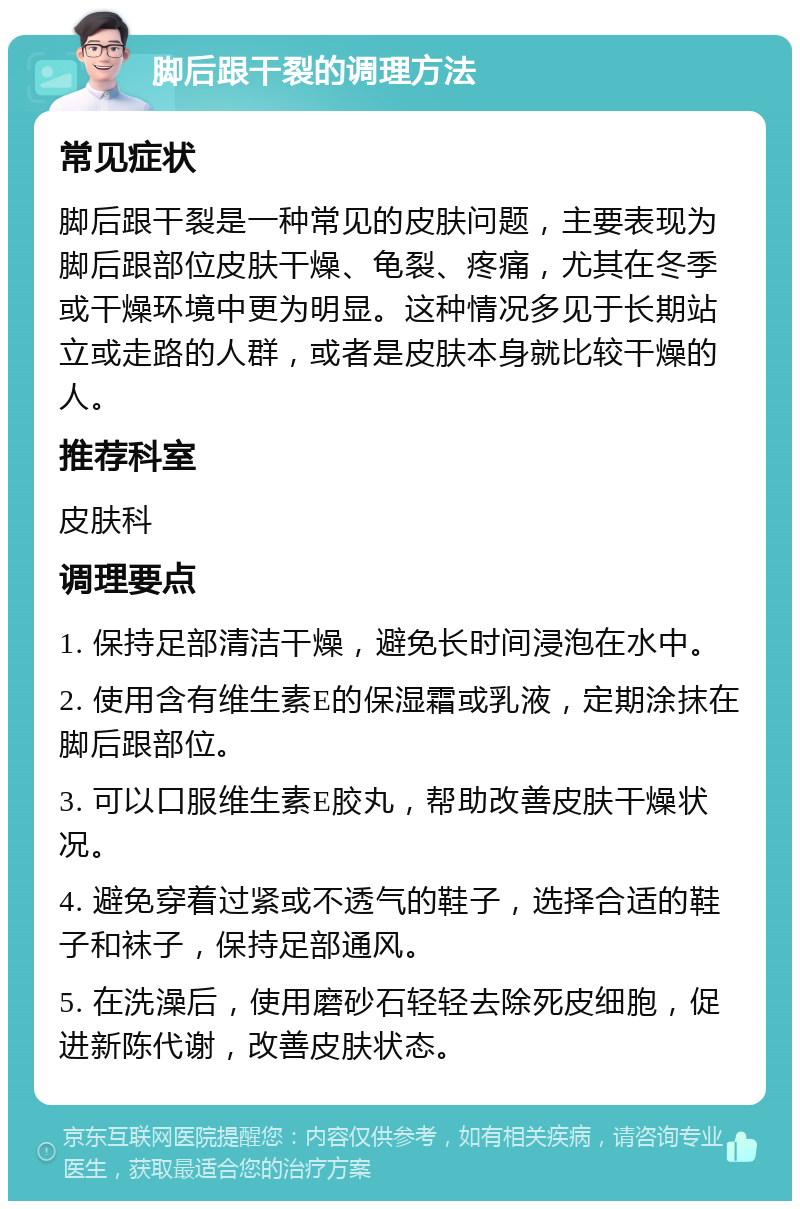 脚后跟干裂的调理方法 常见症状 脚后跟干裂是一种常见的皮肤问题，主要表现为脚后跟部位皮肤干燥、龟裂、疼痛，尤其在冬季或干燥环境中更为明显。这种情况多见于长期站立或走路的人群，或者是皮肤本身就比较干燥的人。 推荐科室 皮肤科 调理要点 1. 保持足部清洁干燥，避免长时间浸泡在水中。 2. 使用含有维生素E的保湿霜或乳液，定期涂抹在脚后跟部位。 3. 可以口服维生素E胶丸，帮助改善皮肤干燥状况。 4. 避免穿着过紧或不透气的鞋子，选择合适的鞋子和袜子，保持足部通风。 5. 在洗澡后，使用磨砂石轻轻去除死皮细胞，促进新陈代谢，改善皮肤状态。