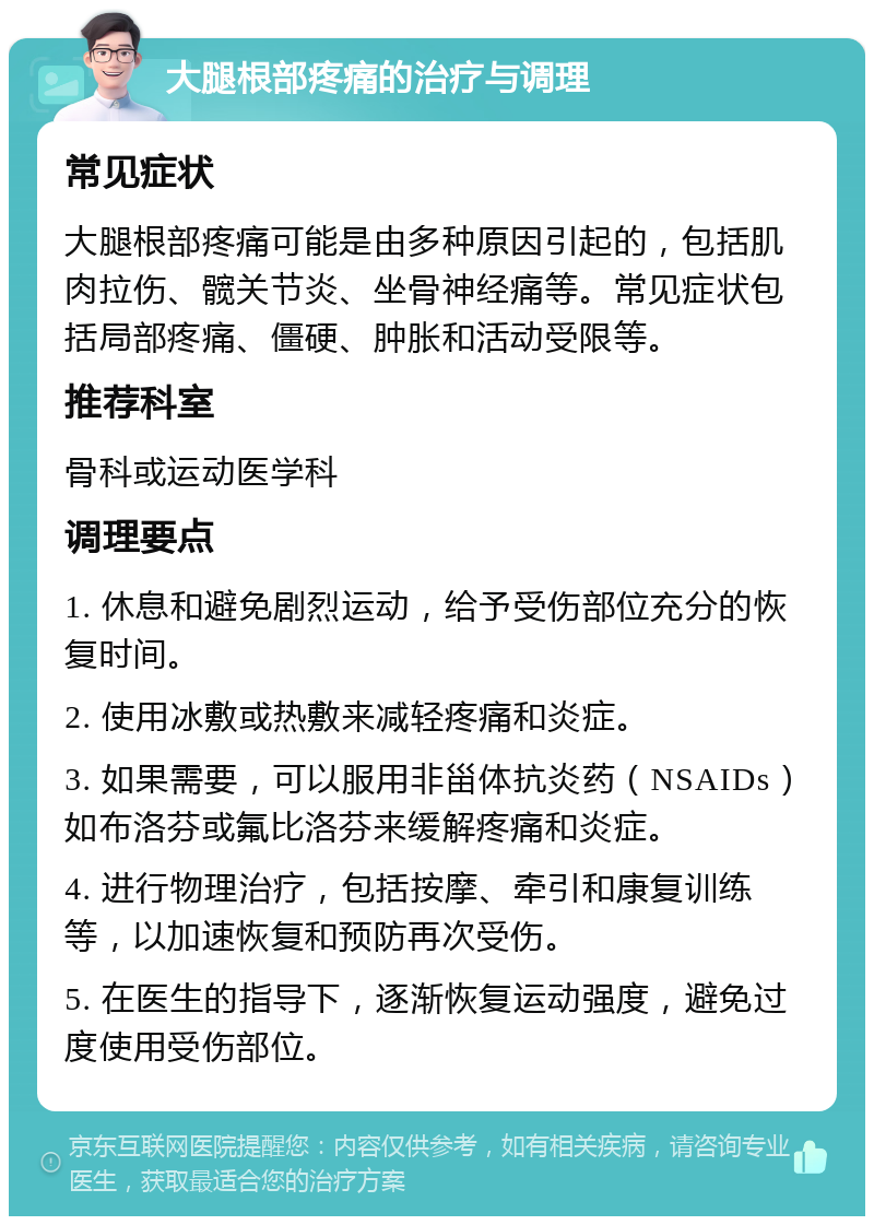 大腿根部疼痛的治疗与调理 常见症状 大腿根部疼痛可能是由多种原因引起的，包括肌肉拉伤、髋关节炎、坐骨神经痛等。常见症状包括局部疼痛、僵硬、肿胀和活动受限等。 推荐科室 骨科或运动医学科 调理要点 1. 休息和避免剧烈运动，给予受伤部位充分的恢复时间。 2. 使用冰敷或热敷来减轻疼痛和炎症。 3. 如果需要，可以服用非甾体抗炎药（NSAIDs）如布洛芬或氟比洛芬来缓解疼痛和炎症。 4. 进行物理治疗，包括按摩、牵引和康复训练等，以加速恢复和预防再次受伤。 5. 在医生的指导下，逐渐恢复运动强度，避免过度使用受伤部位。