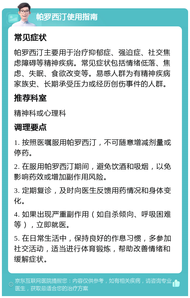 帕罗西汀使用指南 常见症状 帕罗西汀主要用于治疗抑郁症、强迫症、社交焦虑障碍等精神疾病。常见症状包括情绪低落、焦虑、失眠、食欲改变等。易感人群为有精神疾病家族史、长期承受压力或经历创伤事件的人群。 推荐科室 精神科或心理科 调理要点 1. 按照医嘱服用帕罗西汀，不可随意增减剂量或停药。 2. 在服用帕罗西汀期间，避免饮酒和吸烟，以免影响药效或增加副作用风险。 3. 定期复诊，及时向医生反馈用药情况和身体变化。 4. 如果出现严重副作用（如自杀倾向、呼吸困难等），立即就医。 5. 在日常生活中，保持良好的作息习惯，多参加社交活动，适当进行体育锻炼，帮助改善情绪和缓解症状。