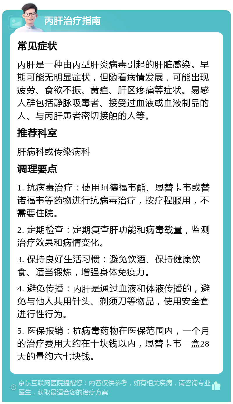 丙肝治疗指南 常见症状 丙肝是一种由丙型肝炎病毒引起的肝脏感染。早期可能无明显症状，但随着病情发展，可能出现疲劳、食欲不振、黄疸、肝区疼痛等症状。易感人群包括静脉吸毒者、接受过血液或血液制品的人、与丙肝患者密切接触的人等。 推荐科室 肝病科或传染病科 调理要点 1. 抗病毒治疗：使用阿德福韦酯、恩替卡韦或替诺福韦等药物进行抗病毒治疗，按疗程服用，不需要住院。 2. 定期检查：定期复查肝功能和病毒载量，监测治疗效果和病情变化。 3. 保持良好生活习惯：避免饮酒、保持健康饮食、适当锻炼，增强身体免疫力。 4. 避免传播：丙肝是通过血液和体液传播的，避免与他人共用针头、剃须刀等物品，使用安全套进行性行为。 5. 医保报销：抗病毒药物在医保范围内，一个月的治疗费用大约在十块钱以内，恩替卡韦一盒28天的量约六七块钱。