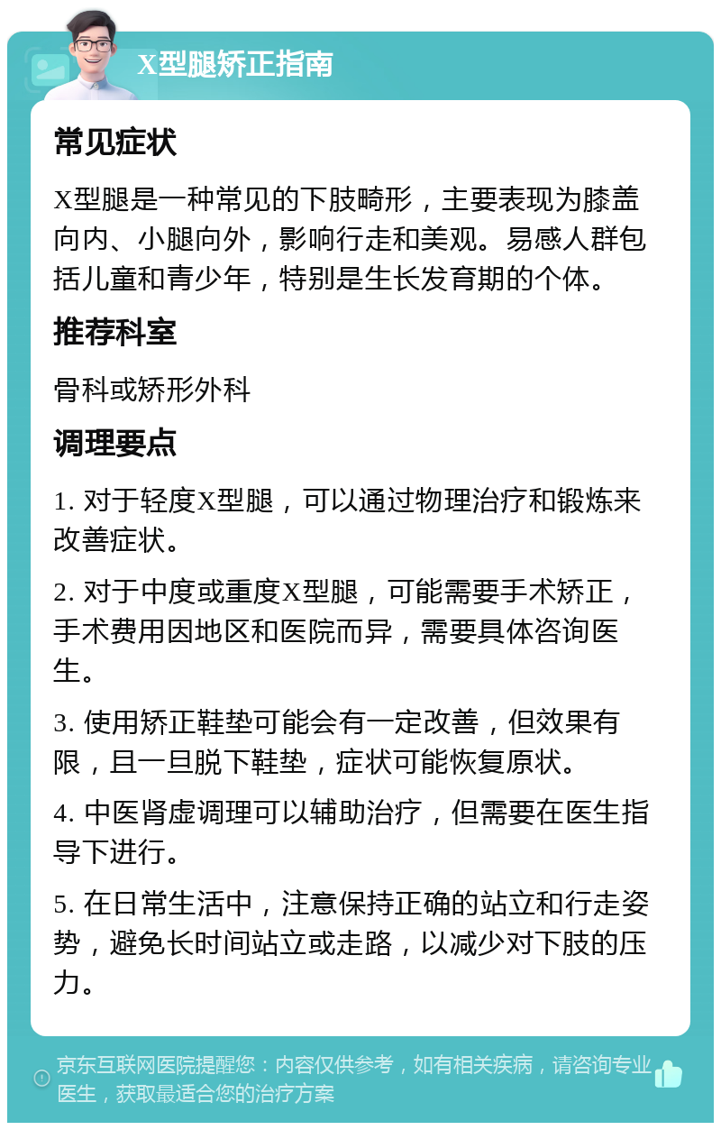 X型腿矫正指南 常见症状 X型腿是一种常见的下肢畸形，主要表现为膝盖向内、小腿向外，影响行走和美观。易感人群包括儿童和青少年，特别是生长发育期的个体。 推荐科室 骨科或矫形外科 调理要点 1. 对于轻度X型腿，可以通过物理治疗和锻炼来改善症状。 2. 对于中度或重度X型腿，可能需要手术矫正，手术费用因地区和医院而异，需要具体咨询医生。 3. 使用矫正鞋垫可能会有一定改善，但效果有限，且一旦脱下鞋垫，症状可能恢复原状。 4. 中医肾虚调理可以辅助治疗，但需要在医生指导下进行。 5. 在日常生活中，注意保持正确的站立和行走姿势，避免长时间站立或走路，以减少对下肢的压力。