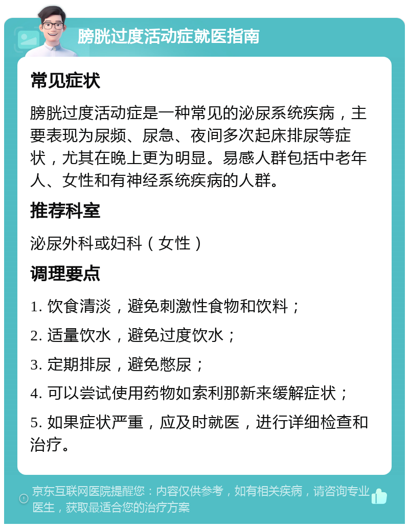 膀胱过度活动症就医指南 常见症状 膀胱过度活动症是一种常见的泌尿系统疾病，主要表现为尿频、尿急、夜间多次起床排尿等症状，尤其在晚上更为明显。易感人群包括中老年人、女性和有神经系统疾病的人群。 推荐科室 泌尿外科或妇科（女性） 调理要点 1. 饮食清淡，避免刺激性食物和饮料； 2. 适量饮水，避免过度饮水； 3. 定期排尿，避免憋尿； 4. 可以尝试使用药物如索利那新来缓解症状； 5. 如果症状严重，应及时就医，进行详细检查和治疗。