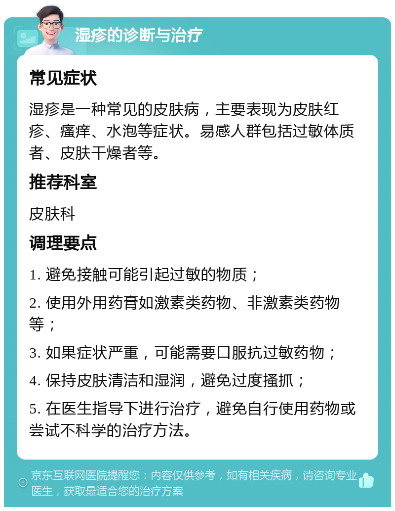 湿疹的诊断与治疗 常见症状 湿疹是一种常见的皮肤病，主要表现为皮肤红疹、瘙痒、水泡等症状。易感人群包括过敏体质者、皮肤干燥者等。 推荐科室 皮肤科 调理要点 1. 避免接触可能引起过敏的物质； 2. 使用外用药膏如激素类药物、非激素类药物等； 3. 如果症状严重，可能需要口服抗过敏药物； 4. 保持皮肤清洁和湿润，避免过度搔抓； 5. 在医生指导下进行治疗，避免自行使用药物或尝试不科学的治疗方法。