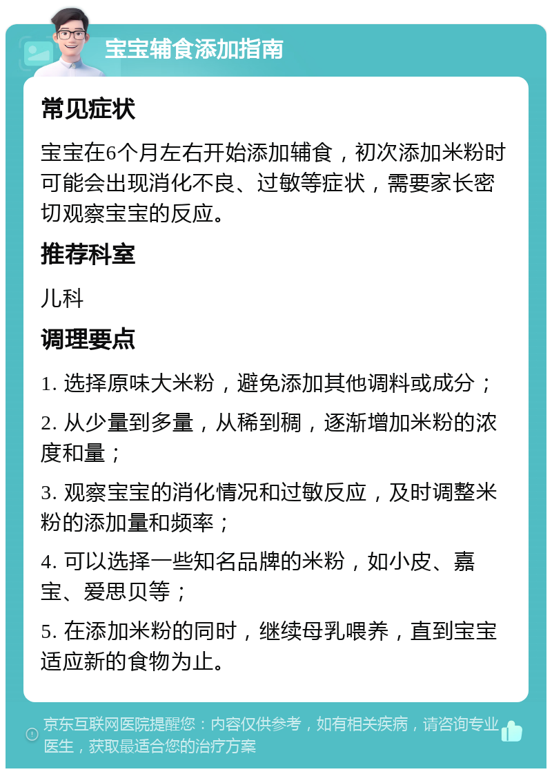 宝宝辅食添加指南 常见症状 宝宝在6个月左右开始添加辅食，初次添加米粉时可能会出现消化不良、过敏等症状，需要家长密切观察宝宝的反应。 推荐科室 儿科 调理要点 1. 选择原味大米粉，避免添加其他调料或成分； 2. 从少量到多量，从稀到稠，逐渐增加米粉的浓度和量； 3. 观察宝宝的消化情况和过敏反应，及时调整米粉的添加量和频率； 4. 可以选择一些知名品牌的米粉，如小皮、嘉宝、爱思贝等； 5. 在添加米粉的同时，继续母乳喂养，直到宝宝适应新的食物为止。