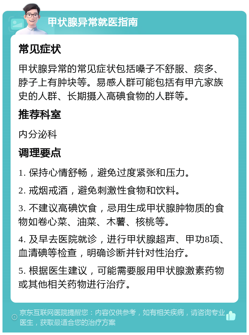 甲状腺异常就医指南 常见症状 甲状腺异常的常见症状包括嗓子不舒服、痰多、脖子上有肿块等。易感人群可能包括有甲亢家族史的人群、长期摄入高碘食物的人群等。 推荐科室 内分泌科 调理要点 1. 保持心情舒畅，避免过度紧张和压力。 2. 戒烟戒酒，避免刺激性食物和饮料。 3. 不建议高碘饮食，忌用生成甲状腺肿物质的食物如卷心菜、油菜、木薯、核桃等。 4. 及早去医院就诊，进行甲状腺超声、甲功8项、血清碘等检查，明确诊断并针对性治疗。 5. 根据医生建议，可能需要服用甲状腺激素药物或其他相关药物进行治疗。