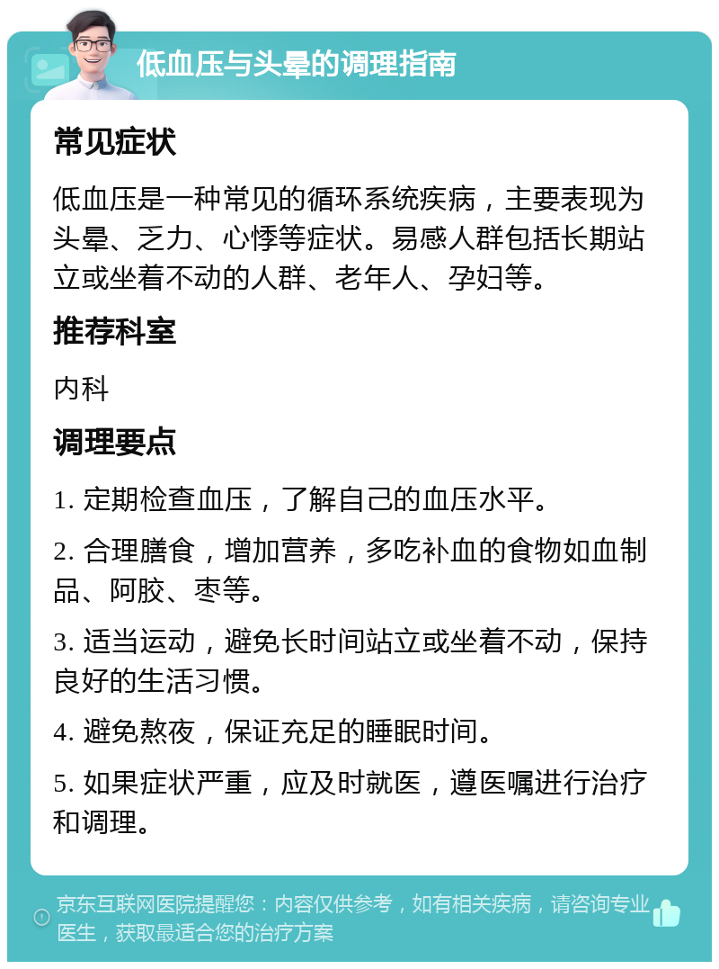 低血压与头晕的调理指南 常见症状 低血压是一种常见的循环系统疾病，主要表现为头晕、乏力、心悸等症状。易感人群包括长期站立或坐着不动的人群、老年人、孕妇等。 推荐科室 内科 调理要点 1. 定期检查血压，了解自己的血压水平。 2. 合理膳食，增加营养，多吃补血的食物如血制品、阿胶、枣等。 3. 适当运动，避免长时间站立或坐着不动，保持良好的生活习惯。 4. 避免熬夜，保证充足的睡眠时间。 5. 如果症状严重，应及时就医，遵医嘱进行治疗和调理。