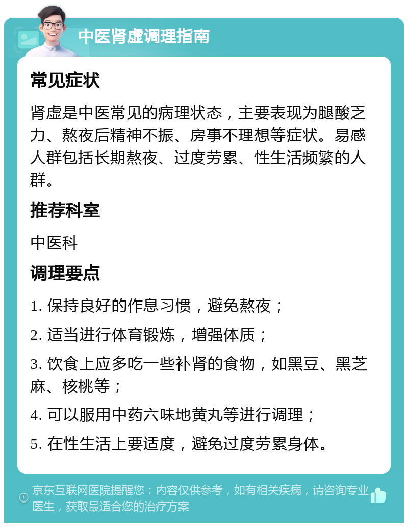 中医肾虚调理指南 常见症状 肾虚是中医常见的病理状态，主要表现为腿酸乏力、熬夜后精神不振、房事不理想等症状。易感人群包括长期熬夜、过度劳累、性生活频繁的人群。 推荐科室 中医科 调理要点 1. 保持良好的作息习惯，避免熬夜； 2. 适当进行体育锻炼，增强体质； 3. 饮食上应多吃一些补肾的食物，如黑豆、黑芝麻、核桃等； 4. 可以服用中药六味地黄丸等进行调理； 5. 在性生活上要适度，避免过度劳累身体。