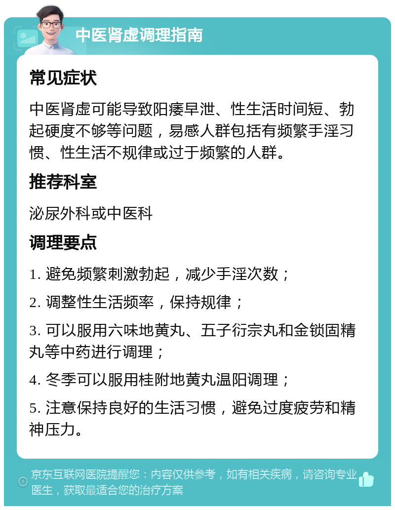 中医肾虚调理指南 常见症状 中医肾虚可能导致阳痿早泄、性生活时间短、勃起硬度不够等问题，易感人群包括有频繁手淫习惯、性生活不规律或过于频繁的人群。 推荐科室 泌尿外科或中医科 调理要点 1. 避免频繁刺激勃起，减少手淫次数； 2. 调整性生活频率，保持规律； 3. 可以服用六味地黄丸、五子衍宗丸和金锁固精丸等中药进行调理； 4. 冬季可以服用桂附地黄丸温阳调理； 5. 注意保持良好的生活习惯，避免过度疲劳和精神压力。