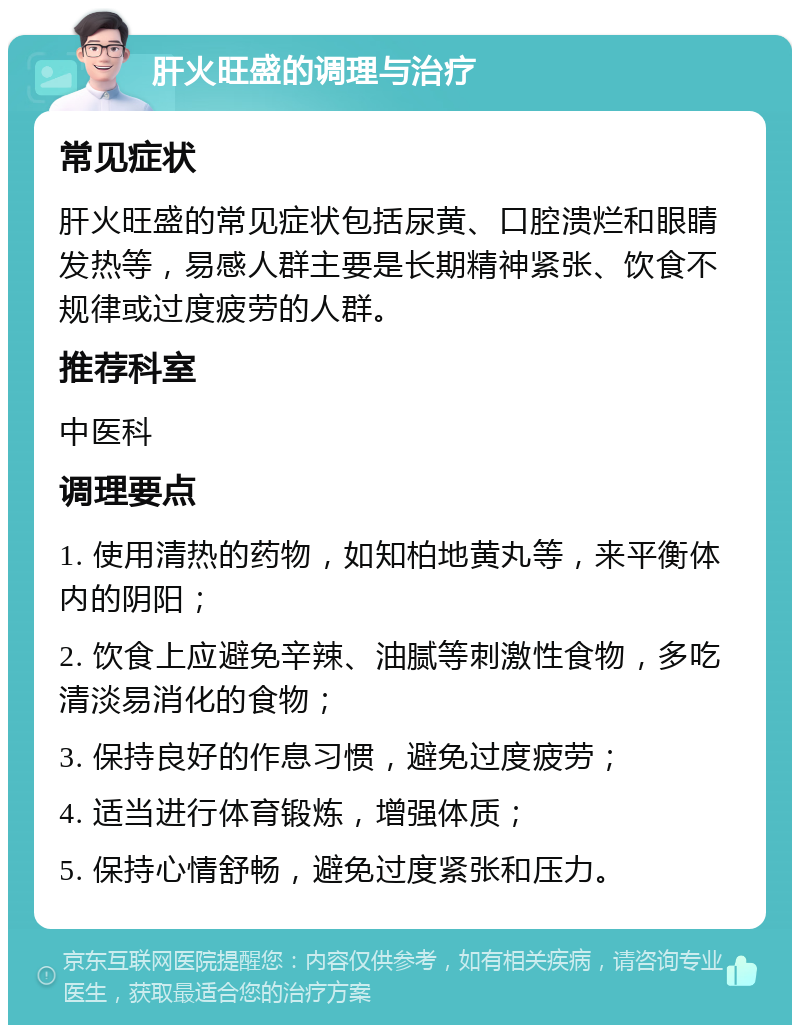 肝火旺盛的调理与治疗 常见症状 肝火旺盛的常见症状包括尿黄、口腔溃烂和眼睛发热等，易感人群主要是长期精神紧张、饮食不规律或过度疲劳的人群。 推荐科室 中医科 调理要点 1. 使用清热的药物，如知柏地黄丸等，来平衡体内的阴阳； 2. 饮食上应避免辛辣、油腻等刺激性食物，多吃清淡易消化的食物； 3. 保持良好的作息习惯，避免过度疲劳； 4. 适当进行体育锻炼，增强体质； 5. 保持心情舒畅，避免过度紧张和压力。