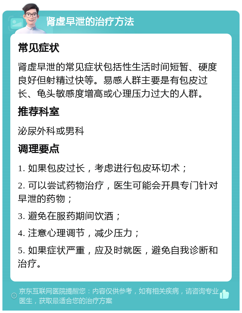 肾虚早泄的治疗方法 常见症状 肾虚早泄的常见症状包括性生活时间短暂、硬度良好但射精过快等。易感人群主要是有包皮过长、龟头敏感度增高或心理压力过大的人群。 推荐科室 泌尿外科或男科 调理要点 1. 如果包皮过长，考虑进行包皮环切术； 2. 可以尝试药物治疗，医生可能会开具专门针对早泄的药物； 3. 避免在服药期间饮酒； 4. 注意心理调节，减少压力； 5. 如果症状严重，应及时就医，避免自我诊断和治疗。