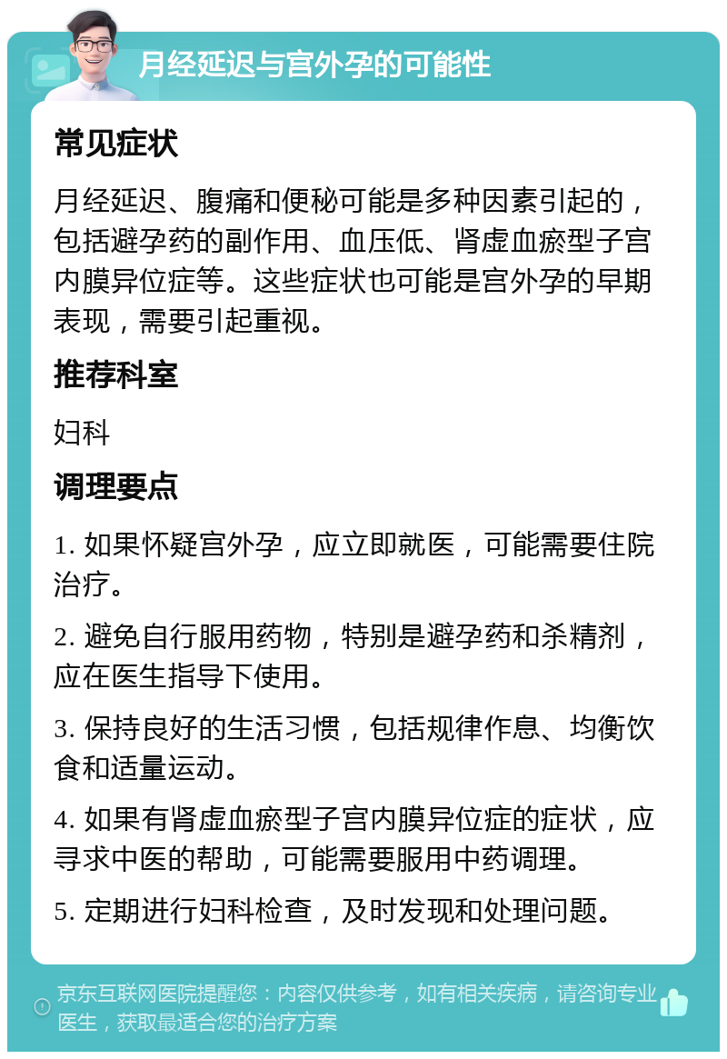 月经延迟与宫外孕的可能性 常见症状 月经延迟、腹痛和便秘可能是多种因素引起的，包括避孕药的副作用、血压低、肾虚血瘀型子宫内膜异位症等。这些症状也可能是宫外孕的早期表现，需要引起重视。 推荐科室 妇科 调理要点 1. 如果怀疑宫外孕，应立即就医，可能需要住院治疗。 2. 避免自行服用药物，特别是避孕药和杀精剂，应在医生指导下使用。 3. 保持良好的生活习惯，包括规律作息、均衡饮食和适量运动。 4. 如果有肾虚血瘀型子宫内膜异位症的症状，应寻求中医的帮助，可能需要服用中药调理。 5. 定期进行妇科检查，及时发现和处理问题。