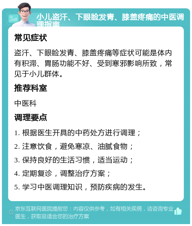 小儿盗汗、下眼睑发青、膝盖疼痛的中医调理指南 常见症状 盗汗、下眼睑发青、膝盖疼痛等症状可能是体内有积滞、胃肠功能不好、受到寒邪影响所致，常见于小儿群体。 推荐科室 中医科 调理要点 1. 根据医生开具的中药处方进行调理； 2. 注意饮食，避免寒凉、油腻食物； 3. 保持良好的生活习惯，适当运动； 4. 定期复诊，调整治疗方案； 5. 学习中医调理知识，预防疾病的发生。