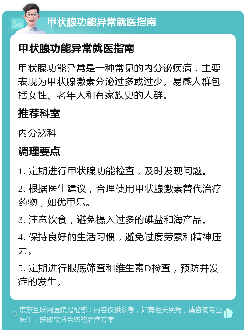 甲状腺功能异常就医指南 甲状腺功能异常就医指南 甲状腺功能异常是一种常见的内分泌疾病，主要表现为甲状腺激素分泌过多或过少。易感人群包括女性、老年人和有家族史的人群。 推荐科室 内分泌科 调理要点 1. 定期进行甲状腺功能检查，及时发现问题。 2. 根据医生建议，合理使用甲状腺激素替代治疗药物，如优甲乐。 3. 注意饮食，避免摄入过多的碘盐和海产品。 4. 保持良好的生活习惯，避免过度劳累和精神压力。 5. 定期进行眼底筛查和维生素D检查，预防并发症的发生。