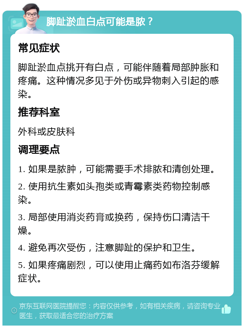 脚趾淤血白点可能是脓？ 常见症状 脚趾淤血点挑开有白点，可能伴随着局部肿胀和疼痛。这种情况多见于外伤或异物刺入引起的感染。 推荐科室 外科或皮肤科 调理要点 1. 如果是脓肿，可能需要手术排脓和清创处理。 2. 使用抗生素如头孢类或青霉素类药物控制感染。 3. 局部使用消炎药膏或换药，保持伤口清洁干燥。 4. 避免再次受伤，注意脚趾的保护和卫生。 5. 如果疼痛剧烈，可以使用止痛药如布洛芬缓解症状。