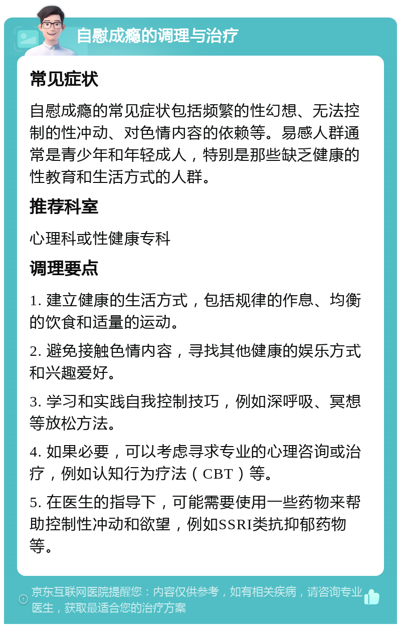 自慰成瘾的调理与治疗 常见症状 自慰成瘾的常见症状包括频繁的性幻想、无法控制的性冲动、对色情内容的依赖等。易感人群通常是青少年和年轻成人，特别是那些缺乏健康的性教育和生活方式的人群。 推荐科室 心理科或性健康专科 调理要点 1. 建立健康的生活方式，包括规律的作息、均衡的饮食和适量的运动。 2. 避免接触色情内容，寻找其他健康的娱乐方式和兴趣爱好。 3. 学习和实践自我控制技巧，例如深呼吸、冥想等放松方法。 4. 如果必要，可以考虑寻求专业的心理咨询或治疗，例如认知行为疗法（CBT）等。 5. 在医生的指导下，可能需要使用一些药物来帮助控制性冲动和欲望，例如SSRI类抗抑郁药物等。