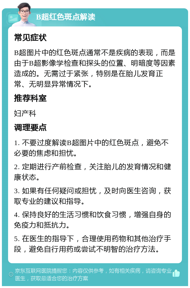 B超红色斑点解读 常见症状 B超图片中的红色斑点通常不是疾病的表现，而是由于B超影像学检查和探头的位置、明暗度等因素造成的。无需过于紧张，特别是在胎儿发育正常、无明显异常情况下。 推荐科室 妇产科 调理要点 1. 不要过度解读B超图片中的红色斑点，避免不必要的焦虑和担忧。 2. 定期进行产前检查，关注胎儿的发育情况和健康状态。 3. 如果有任何疑问或担忧，及时向医生咨询，获取专业的建议和指导。 4. 保持良好的生活习惯和饮食习惯，增强自身的免疫力和抵抗力。 5. 在医生的指导下，合理使用药物和其他治疗手段，避免自行用药或尝试不明智的治疗方法。