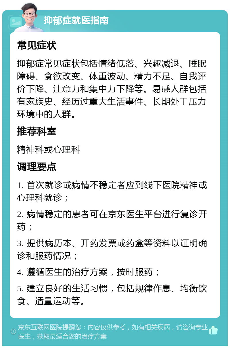 抑郁症就医指南 常见症状 抑郁症常见症状包括情绪低落、兴趣减退、睡眠障碍、食欲改变、体重波动、精力不足、自我评价下降、注意力和集中力下降等。易感人群包括有家族史、经历过重大生活事件、长期处于压力环境中的人群。 推荐科室 精神科或心理科 调理要点 1. 首次就诊或病情不稳定者应到线下医院精神或心理科就诊； 2. 病情稳定的患者可在京东医生平台进行复诊开药； 3. 提供病历本、开药发票或药盒等资料以证明确诊和服药情况； 4. 遵循医生的治疗方案，按时服药； 5. 建立良好的生活习惯，包括规律作息、均衡饮食、适量运动等。