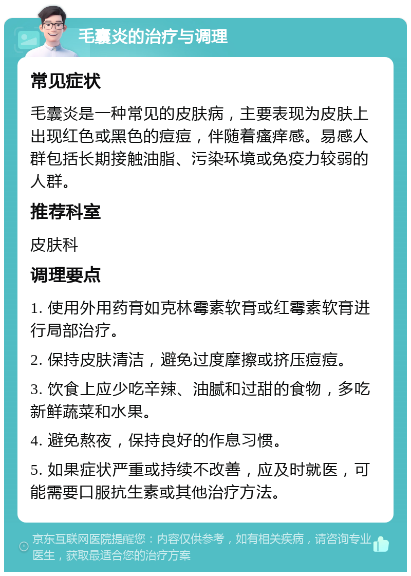 毛囊炎的治疗与调理 常见症状 毛囊炎是一种常见的皮肤病，主要表现为皮肤上出现红色或黑色的痘痘，伴随着瘙痒感。易感人群包括长期接触油脂、污染环境或免疫力较弱的人群。 推荐科室 皮肤科 调理要点 1. 使用外用药膏如克林霉素软膏或红霉素软膏进行局部治疗。 2. 保持皮肤清洁，避免过度摩擦或挤压痘痘。 3. 饮食上应少吃辛辣、油腻和过甜的食物，多吃新鲜蔬菜和水果。 4. 避免熬夜，保持良好的作息习惯。 5. 如果症状严重或持续不改善，应及时就医，可能需要口服抗生素或其他治疗方法。