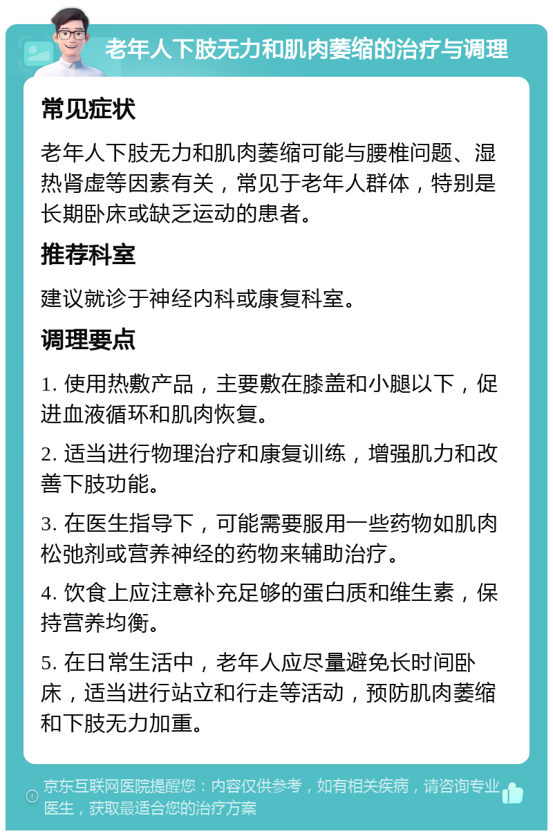 老年人下肢无力和肌肉萎缩的治疗与调理 常见症状 老年人下肢无力和肌肉萎缩可能与腰椎问题、湿热肾虚等因素有关，常见于老年人群体，特别是长期卧床或缺乏运动的患者。 推荐科室 建议就诊于神经内科或康复科室。 调理要点 1. 使用热敷产品，主要敷在膝盖和小腿以下，促进血液循环和肌肉恢复。 2. 适当进行物理治疗和康复训练，增强肌力和改善下肢功能。 3. 在医生指导下，可能需要服用一些药物如肌肉松弛剂或营养神经的药物来辅助治疗。 4. 饮食上应注意补充足够的蛋白质和维生素，保持营养均衡。 5. 在日常生活中，老年人应尽量避免长时间卧床，适当进行站立和行走等活动，预防肌肉萎缩和下肢无力加重。