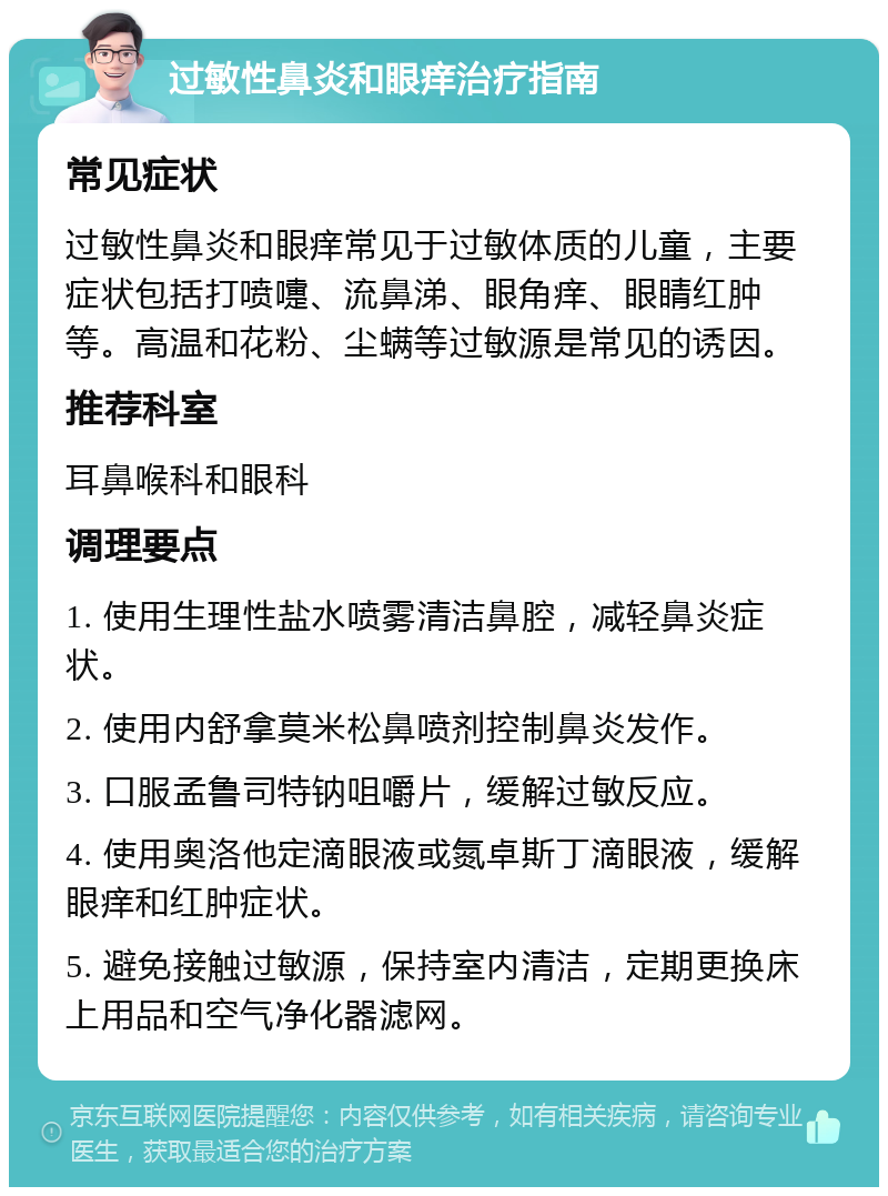 过敏性鼻炎和眼痒治疗指南 常见症状 过敏性鼻炎和眼痒常见于过敏体质的儿童，主要症状包括打喷嚏、流鼻涕、眼角痒、眼睛红肿等。高温和花粉、尘螨等过敏源是常见的诱因。 推荐科室 耳鼻喉科和眼科 调理要点 1. 使用生理性盐水喷雾清洁鼻腔，减轻鼻炎症状。 2. 使用内舒拿莫米松鼻喷剂控制鼻炎发作。 3. 口服孟鲁司特钠咀嚼片，缓解过敏反应。 4. 使用奥洛他定滴眼液或氮卓斯丁滴眼液，缓解眼痒和红肿症状。 5. 避免接触过敏源，保持室内清洁，定期更换床上用品和空气净化器滤网。