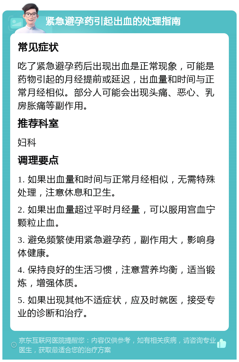 紧急避孕药引起出血的处理指南 常见症状 吃了紧急避孕药后出现出血是正常现象，可能是药物引起的月经提前或延迟，出血量和时间与正常月经相似。部分人可能会出现头痛、恶心、乳房胀痛等副作用。 推荐科室 妇科 调理要点 1. 如果出血量和时间与正常月经相似，无需特殊处理，注意休息和卫生。 2. 如果出血量超过平时月经量，可以服用宫血宁颗粒止血。 3. 避免频繁使用紧急避孕药，副作用大，影响身体健康。 4. 保持良好的生活习惯，注意营养均衡，适当锻炼，增强体质。 5. 如果出现其他不适症状，应及时就医，接受专业的诊断和治疗。