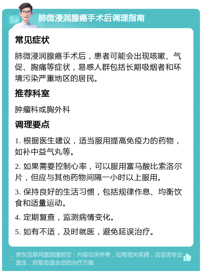 肺微浸润腺癌手术后调理指南 常见症状 肺微浸润腺癌手术后，患者可能会出现咳嗽、气促、胸痛等症状，易感人群包括长期吸烟者和环境污染严重地区的居民。 推荐科室 肿瘤科或胸外科 调理要点 1. 根据医生建议，适当服用提高免疫力的药物，如补中益气丸等。 2. 如果需要控制心率，可以服用富马酸比索洛尔片，但应与其他药物间隔一小时以上服用。 3. 保持良好的生活习惯，包括规律作息、均衡饮食和适量运动。 4. 定期复查，监测病情变化。 5. 如有不适，及时就医，避免延误治疗。