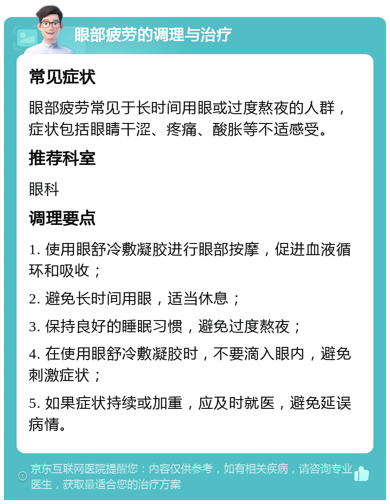 眼部疲劳的调理与治疗 常见症状 眼部疲劳常见于长时间用眼或过度熬夜的人群，症状包括眼睛干涩、疼痛、酸胀等不适感受。 推荐科室 眼科 调理要点 1. 使用眼舒冷敷凝胶进行眼部按摩，促进血液循环和吸收； 2. 避免长时间用眼，适当休息； 3. 保持良好的睡眠习惯，避免过度熬夜； 4. 在使用眼舒冷敷凝胶时，不要滴入眼内，避免刺激症状； 5. 如果症状持续或加重，应及时就医，避免延误病情。