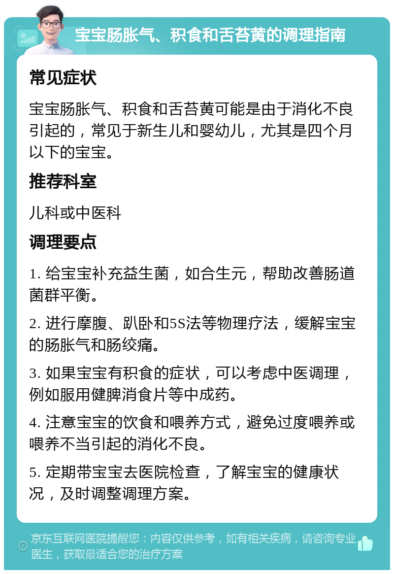 宝宝肠胀气、积食和舌苔黄的调理指南 常见症状 宝宝肠胀气、积食和舌苔黄可能是由于消化不良引起的，常见于新生儿和婴幼儿，尤其是四个月以下的宝宝。 推荐科室 儿科或中医科 调理要点 1. 给宝宝补充益生菌，如合生元，帮助改善肠道菌群平衡。 2. 进行摩腹、趴卧和5S法等物理疗法，缓解宝宝的肠胀气和肠绞痛。 3. 如果宝宝有积食的症状，可以考虑中医调理，例如服用健脾消食片等中成药。 4. 注意宝宝的饮食和喂养方式，避免过度喂养或喂养不当引起的消化不良。 5. 定期带宝宝去医院检查，了解宝宝的健康状况，及时调整调理方案。