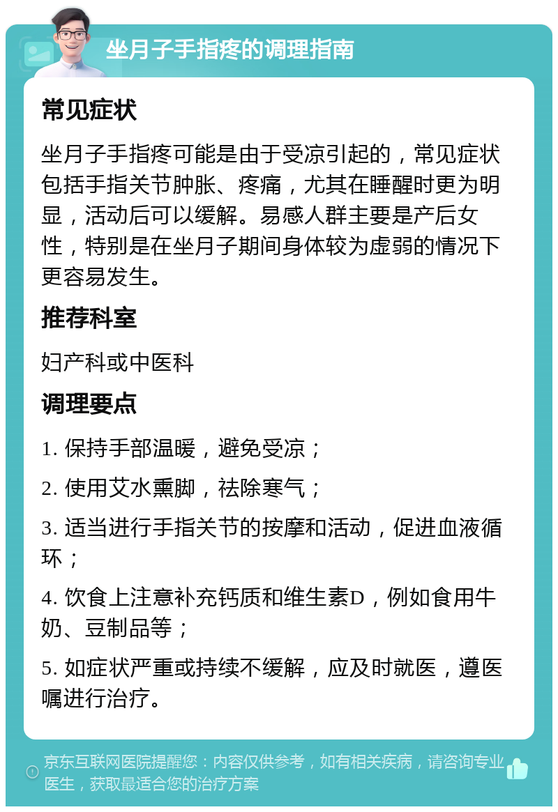 坐月子手指疼的调理指南 常见症状 坐月子手指疼可能是由于受凉引起的，常见症状包括手指关节肿胀、疼痛，尤其在睡醒时更为明显，活动后可以缓解。易感人群主要是产后女性，特别是在坐月子期间身体较为虚弱的情况下更容易发生。 推荐科室 妇产科或中医科 调理要点 1. 保持手部温暖，避免受凉； 2. 使用艾水熏脚，祛除寒气； 3. 适当进行手指关节的按摩和活动，促进血液循环； 4. 饮食上注意补充钙质和维生素D，例如食用牛奶、豆制品等； 5. 如症状严重或持续不缓解，应及时就医，遵医嘱进行治疗。