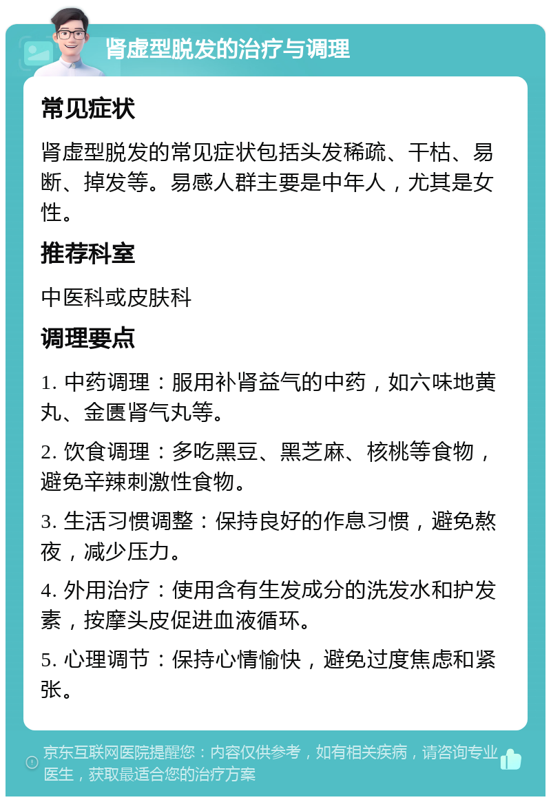 肾虚型脱发的治疗与调理 常见症状 肾虚型脱发的常见症状包括头发稀疏、干枯、易断、掉发等。易感人群主要是中年人，尤其是女性。 推荐科室 中医科或皮肤科 调理要点 1. 中药调理：服用补肾益气的中药，如六味地黄丸、金匮肾气丸等。 2. 饮食调理：多吃黑豆、黑芝麻、核桃等食物，避免辛辣刺激性食物。 3. 生活习惯调整：保持良好的作息习惯，避免熬夜，减少压力。 4. 外用治疗：使用含有生发成分的洗发水和护发素，按摩头皮促进血液循环。 5. 心理调节：保持心情愉快，避免过度焦虑和紧张。