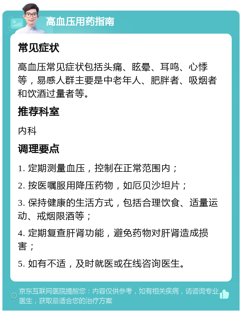 高血压用药指南 常见症状 高血压常见症状包括头痛、眩晕、耳鸣、心悸等，易感人群主要是中老年人、肥胖者、吸烟者和饮酒过量者等。 推荐科室 内科 调理要点 1. 定期测量血压，控制在正常范围内； 2. 按医嘱服用降压药物，如厄贝沙坦片； 3. 保持健康的生活方式，包括合理饮食、适量运动、戒烟限酒等； 4. 定期复查肝肾功能，避免药物对肝肾造成损害； 5. 如有不适，及时就医或在线咨询医生。