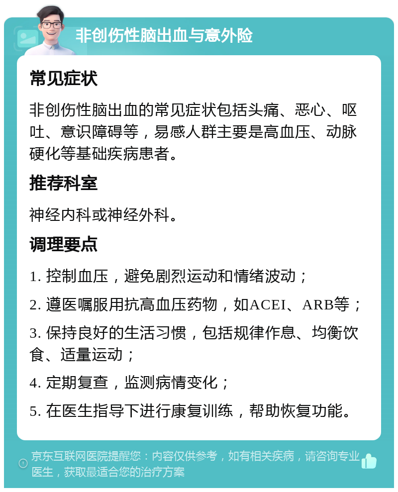 非创伤性脑出血与意外险 常见症状 非创伤性脑出血的常见症状包括头痛、恶心、呕吐、意识障碍等，易感人群主要是高血压、动脉硬化等基础疾病患者。 推荐科室 神经内科或神经外科。 调理要点 1. 控制血压，避免剧烈运动和情绪波动； 2. 遵医嘱服用抗高血压药物，如ACEI、ARB等； 3. 保持良好的生活习惯，包括规律作息、均衡饮食、适量运动； 4. 定期复查，监测病情变化； 5. 在医生指导下进行康复训练，帮助恢复功能。