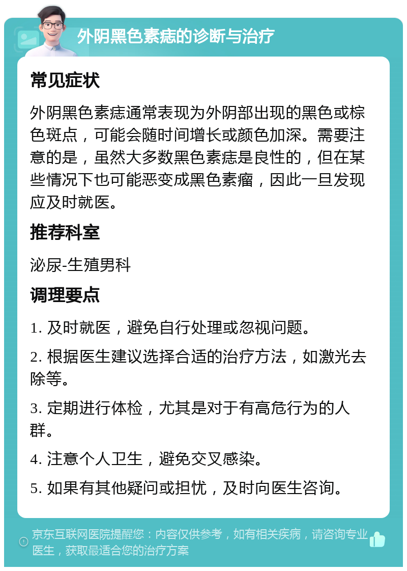 外阴黑色素痣的诊断与治疗 常见症状 外阴黑色素痣通常表现为外阴部出现的黑色或棕色斑点，可能会随时间增长或颜色加深。需要注意的是，虽然大多数黑色素痣是良性的，但在某些情况下也可能恶变成黑色素瘤，因此一旦发现应及时就医。 推荐科室 泌尿-生殖男科 调理要点 1. 及时就医，避免自行处理或忽视问题。 2. 根据医生建议选择合适的治疗方法，如激光去除等。 3. 定期进行体检，尤其是对于有高危行为的人群。 4. 注意个人卫生，避免交叉感染。 5. 如果有其他疑问或担忧，及时向医生咨询。