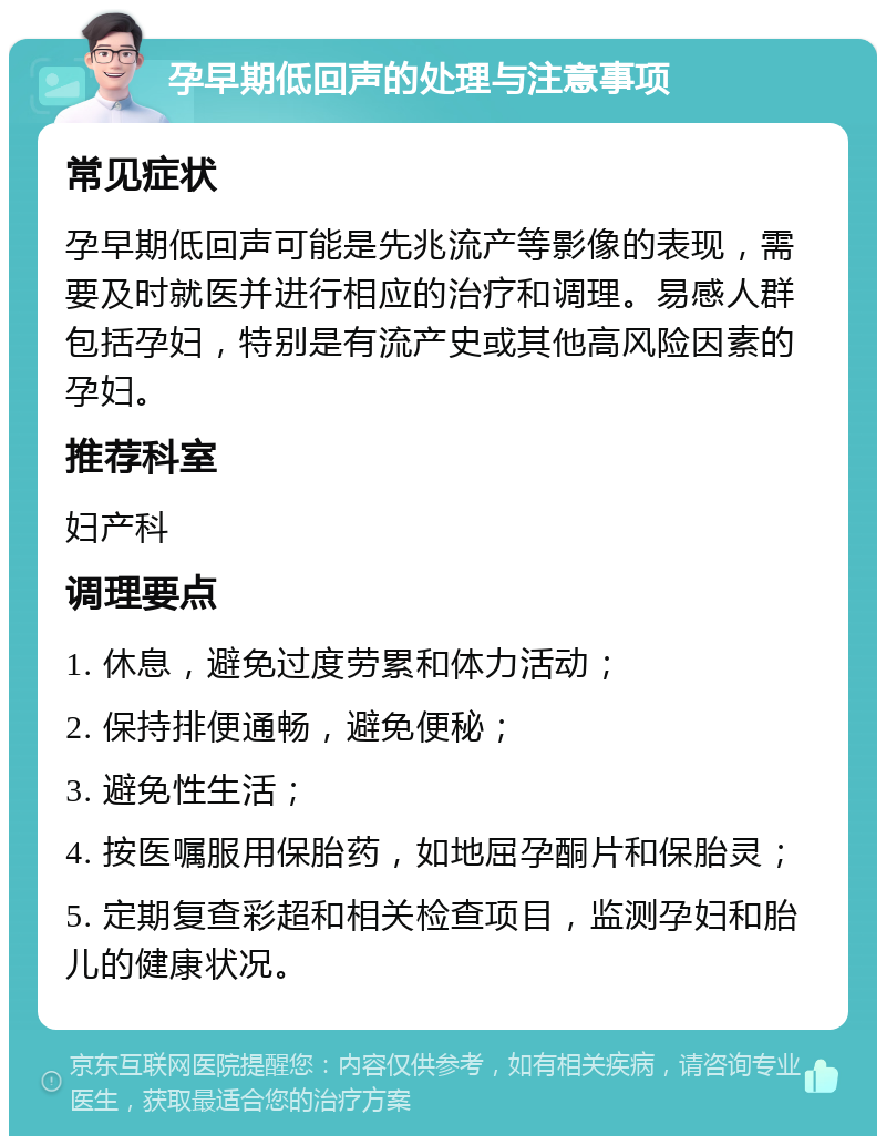 孕早期低回声的处理与注意事项 常见症状 孕早期低回声可能是先兆流产等影像的表现，需要及时就医并进行相应的治疗和调理。易感人群包括孕妇，特别是有流产史或其他高风险因素的孕妇。 推荐科室 妇产科 调理要点 1. 休息，避免过度劳累和体力活动； 2. 保持排便通畅，避免便秘； 3. 避免性生活； 4. 按医嘱服用保胎药，如地屈孕酮片和保胎灵； 5. 定期复查彩超和相关检查项目，监测孕妇和胎儿的健康状况。