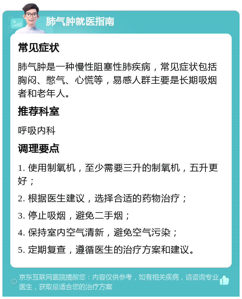 肺气肿就医指南 常见症状 肺气肿是一种慢性阻塞性肺疾病，常见症状包括胸闷、憋气、心慌等，易感人群主要是长期吸烟者和老年人。 推荐科室 呼吸内科 调理要点 1. 使用制氧机，至少需要三升的制氧机，五升更好； 2. 根据医生建议，选择合适的药物治疗； 3. 停止吸烟，避免二手烟； 4. 保持室内空气清新，避免空气污染； 5. 定期复查，遵循医生的治疗方案和建议。